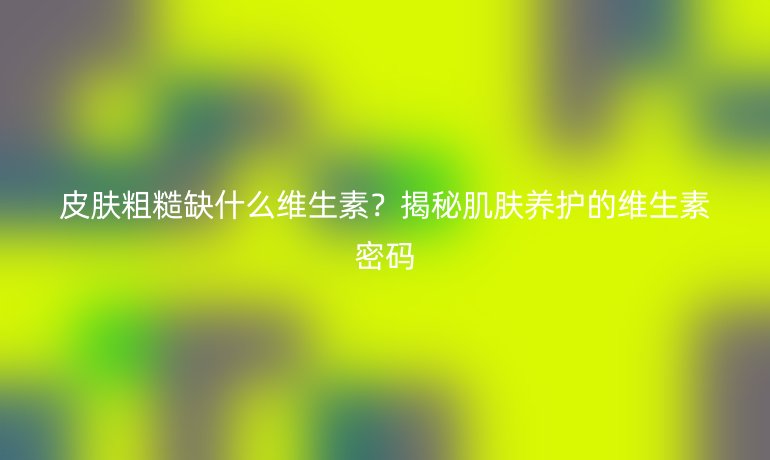 皮肤粗糙缺什么维生素？揭秘肌肤养护的维生素密码