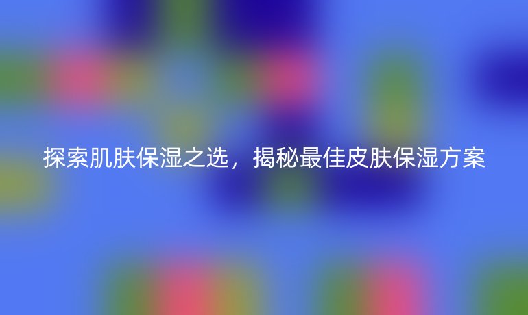 探索肌肤保湿之选，揭秘最佳皮肤保湿方案
