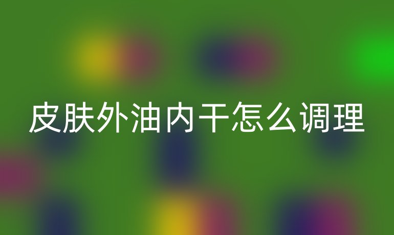 皮肤外油内干怎么调理