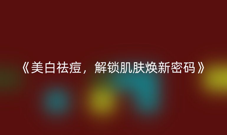 美白祛痘，解锁肌肤焕新密码