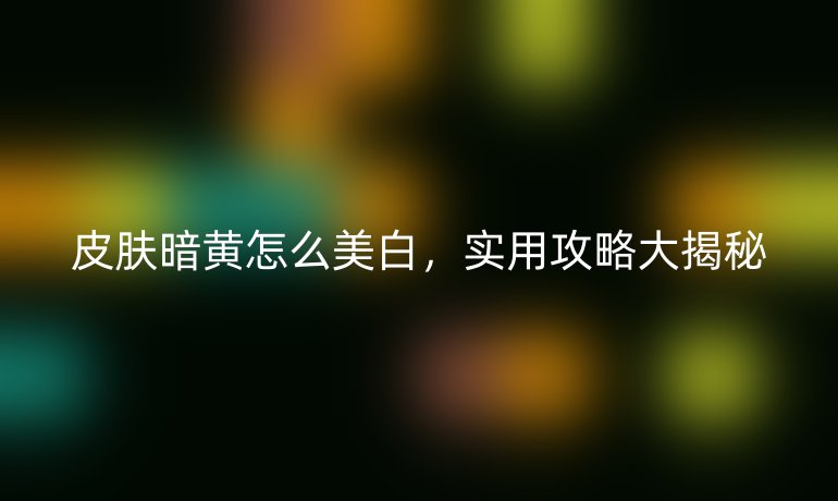 皮肤暗黄怎么美白，实用攻略大揭秘