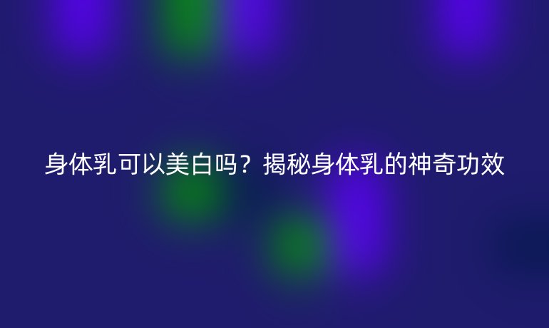 身体乳可以美白吗？揭秘身体乳的神奇功效