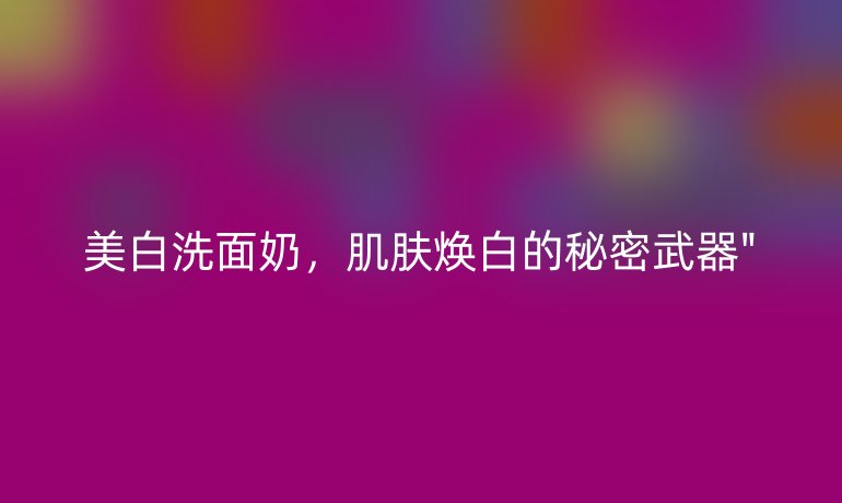 美白洗面奶，肌肤焕白的秘密武器