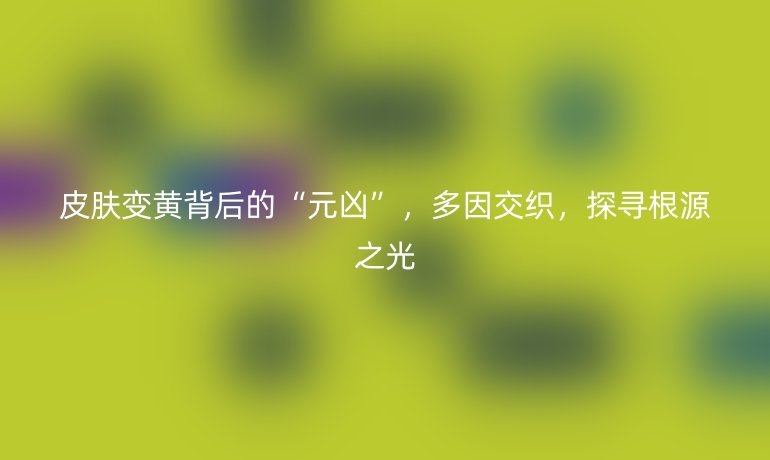 皮肤变黄背后的“元凶”，多因交织，探寻根源之光