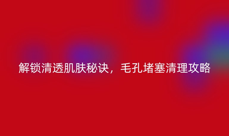 解锁清透肌肤秘诀，毛孔堵塞清理攻略