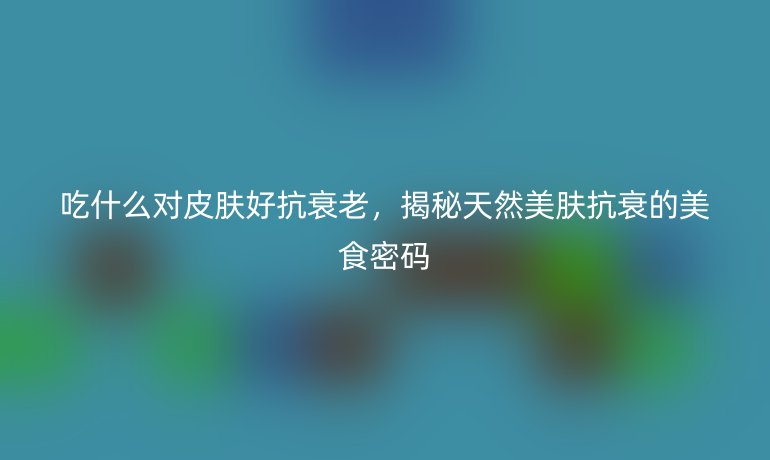 吃什么对皮肤好抗衰老，揭秘天然美肤抗衰的美食密码