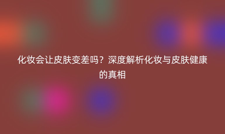 化妆会让皮肤变差吗？深度解析化妆与皮肤健康的真相