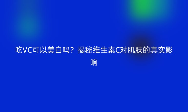 吃VC可以美白吗？揭秘维生素C对肌肤的真实影响