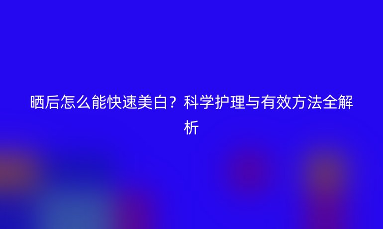 晒后怎么能快速美白？科学护理与有效方法全解析