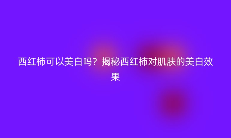 西红柿可以美白吗？揭秘西红柿对肌肤的美白效果