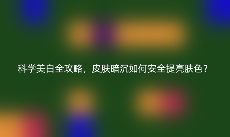 科学美白全攻略，皮肤暗沉如何安全提亮肤色？