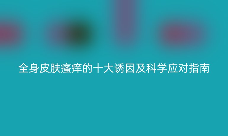 全身皮肤瘙痒的十大诱因及科学应对指南