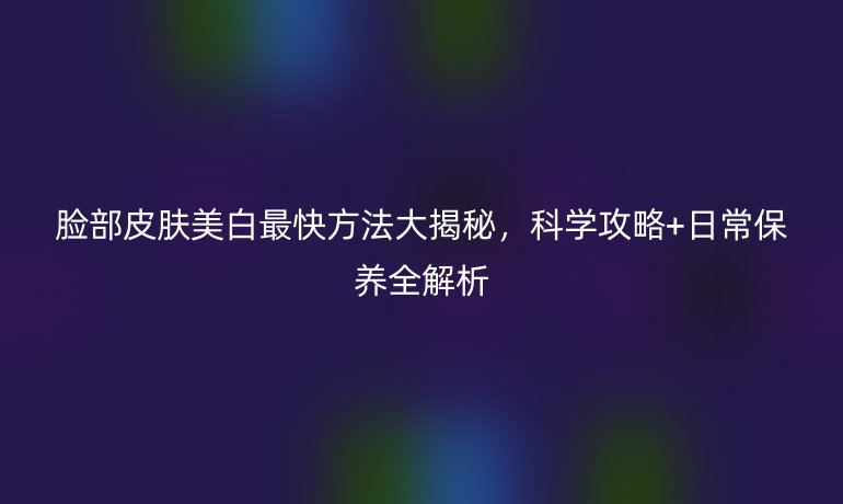 脸部皮肤美白最快方法大揭秘,科学攻略+日常保养全解析