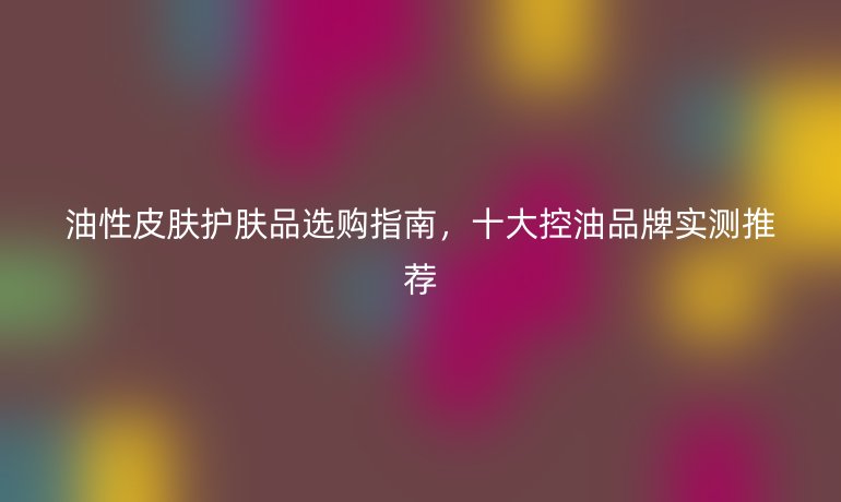 油性皮肤护肤品选购指南，十大控油品牌实测推荐