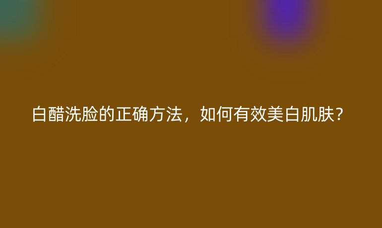 白醋洗脸的正确方法，如何有效美白肌肤？