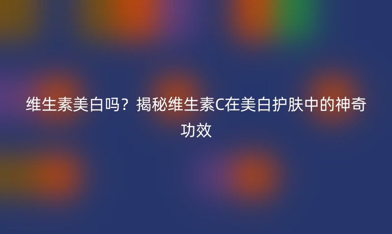 维生素美白吗？揭秘维生素C在美白护肤中的神奇功效