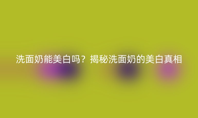 洗面奶能美白吗？揭秘洗面奶的美白真相