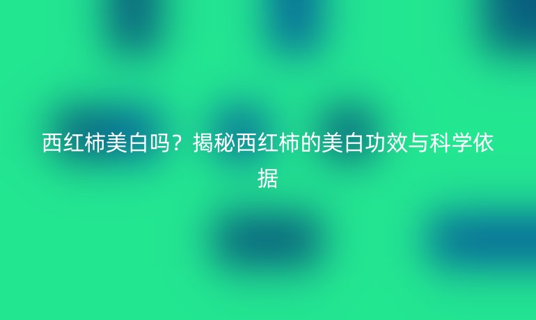 西红柿美白吗？揭秘西红柿的美白功效与科学依据