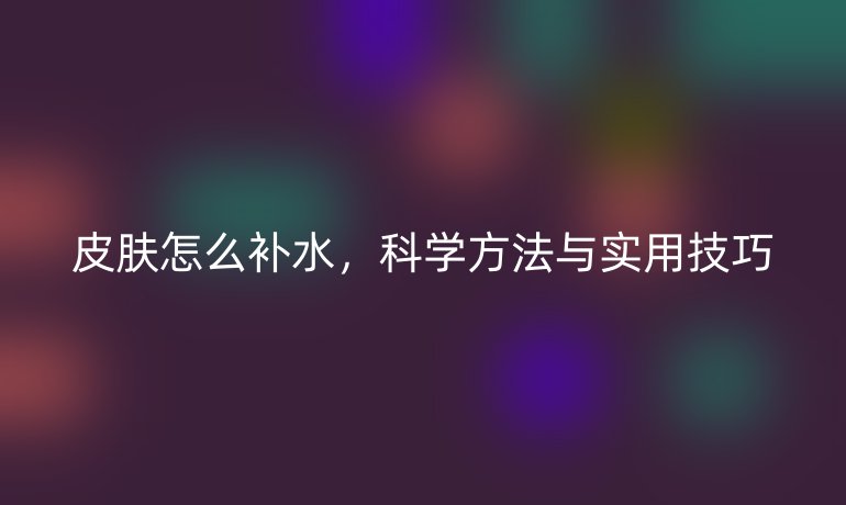皮肤怎么补水，科学方法与实用技巧
