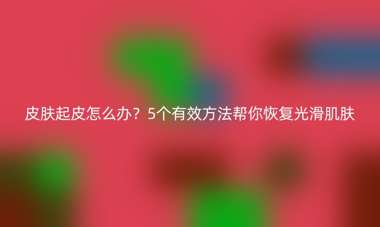 皮肤起皮怎么办？5个有效方法帮你恢复光滑肌肤