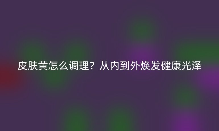 皮肤黄怎么调理？从内到外焕发健康光泽