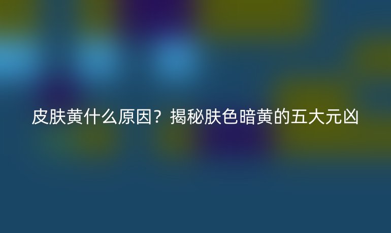 皮肤黄什么原因？揭秘肤色暗黄的五大元凶