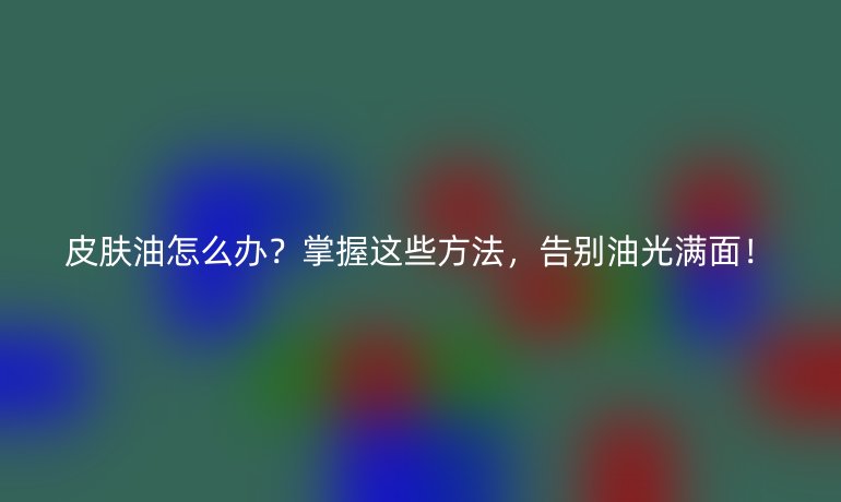 皮肤油怎么办？掌握这些方法，告别油光满面！