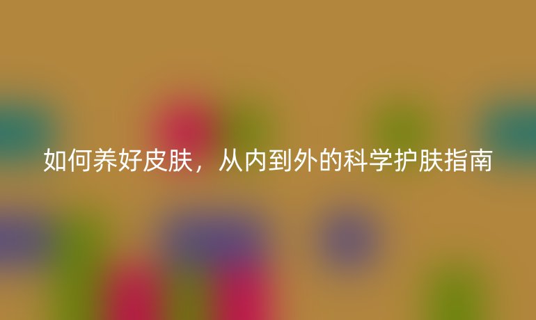 如何养好皮肤，从内到外的科学护肤指南
