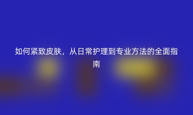 如何紧致皮肤，从日常护理到专业方法的全面指南
