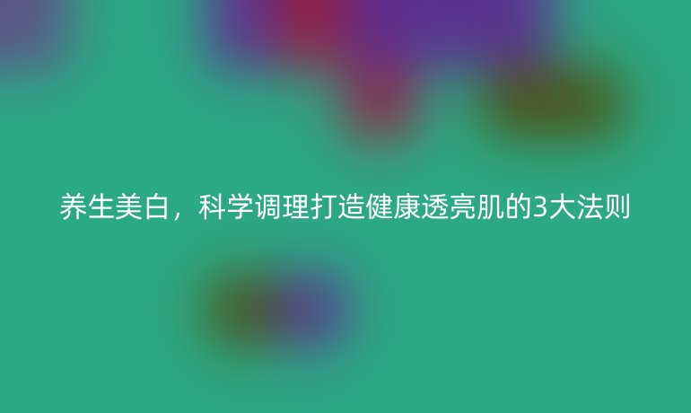 养生美白，科学调理打造健康透亮肌的3大法则