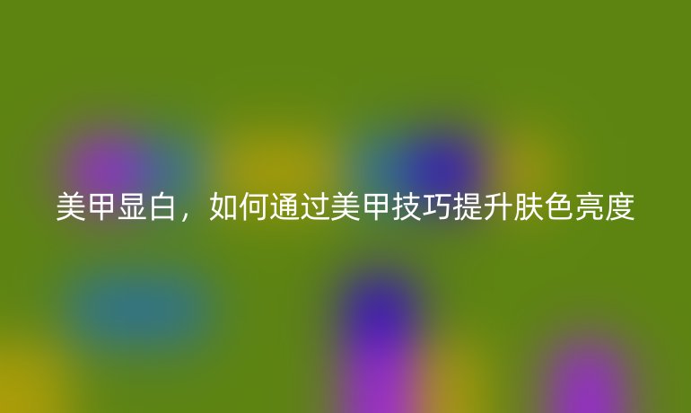 美甲显白，如何通过美甲技巧提升肤色亮度
