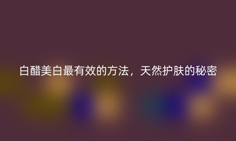 白醋美白最有效的方法，天然护肤的秘密