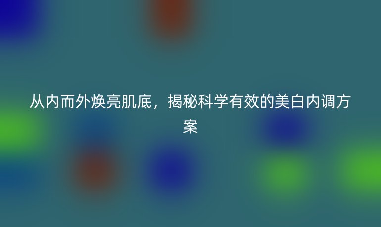 从内而外焕亮肌底，揭秘科学有效的美白内调方案