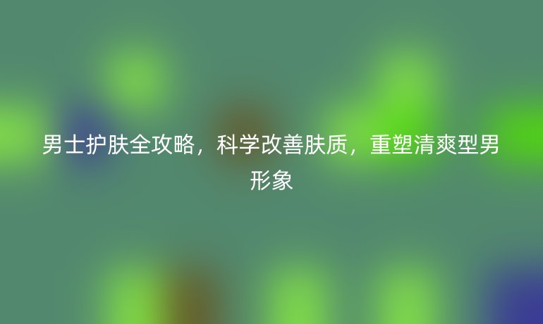 男士护肤全攻略，科学改善肤质，重塑清爽型男形象