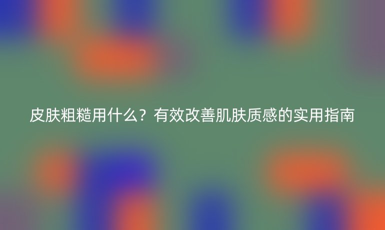 皮肤粗糙用什么？有效改善肌肤质感的实用指南