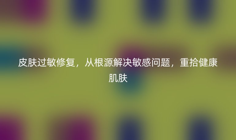 皮肤过敏修复，从根源解决敏感问题，重拾健康肌肤