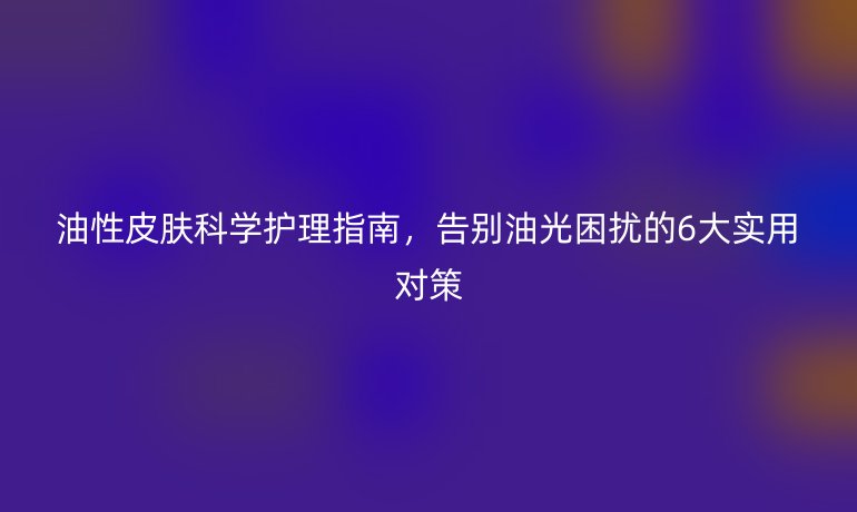 油性皮肤科学护理指南，告别油光困扰的6大实用对策