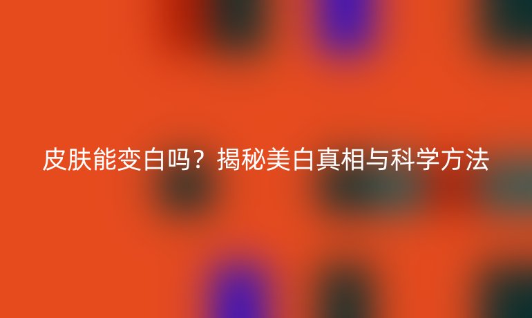 皮肤能变白吗？揭秘美白真相与科学方法