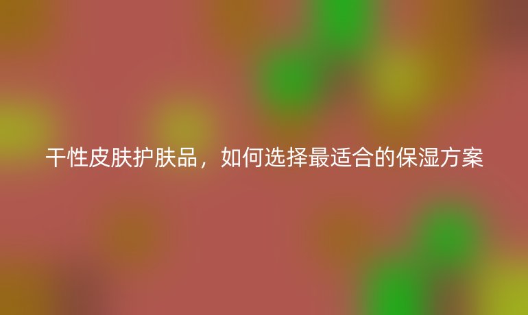 干性皮肤护肤品，如何选择最适合的保湿方案
