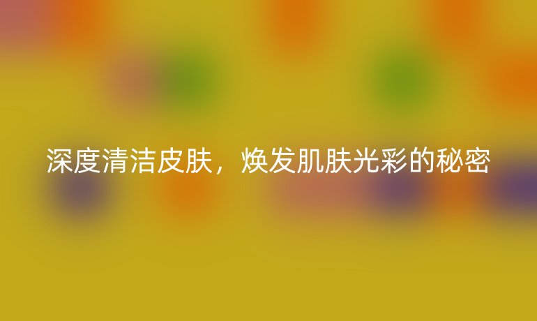 深度清洁皮肤，焕发肌肤光彩的秘密