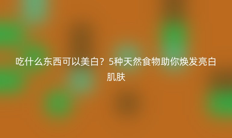 吃什么东西可以美白？5种天然食物助你焕发亮白肌肤