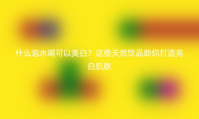 什么泡水喝可以美白？这些天然饮品助你打造亮白肌肤