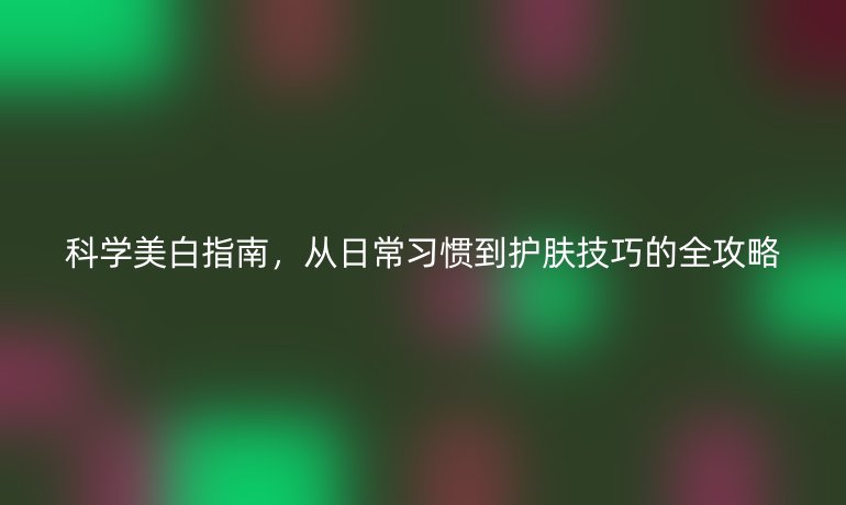 科学美白指南，从日常习惯到护肤技巧的全攻略