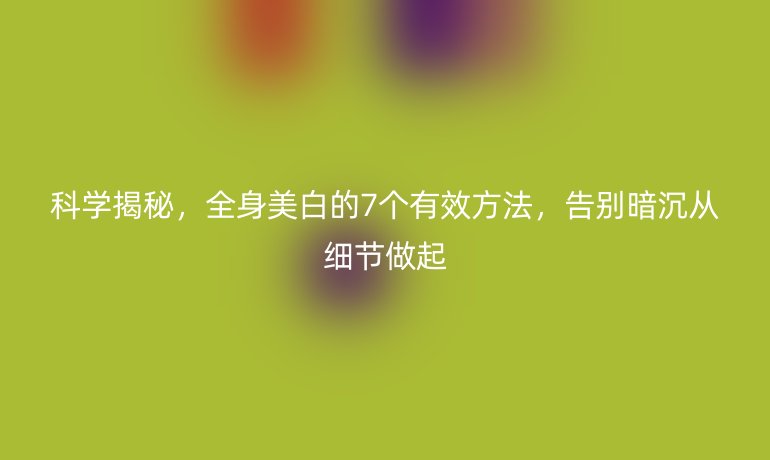 科学揭秘，全身美白的7个有效方法，告别暗沉从细节做起