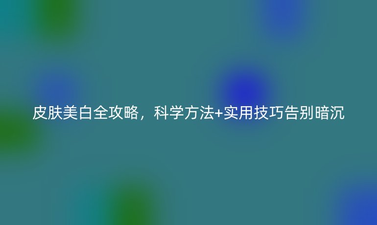 皮肤美白全攻略，科学方法+实用技巧告别暗沉