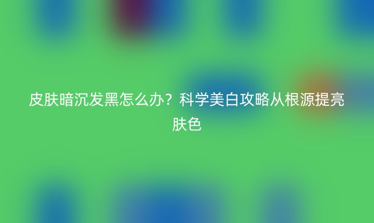 皮肤暗沉发黑怎么办？科学美白攻略从根源提亮肤色