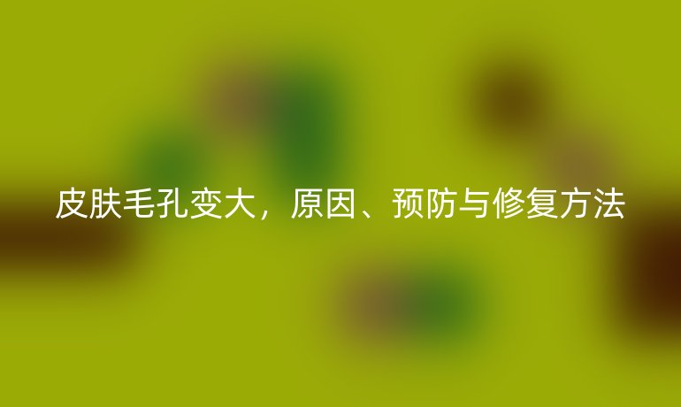 皮肤毛孔变大，原因、预防与修复方法