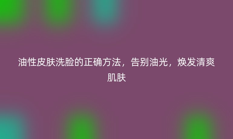 油性皮肤洗脸的正确方法，告别油光，焕发清爽肌肤