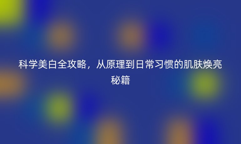 科学美白全攻略，从原理到日常习惯的肌肤焕亮秘籍