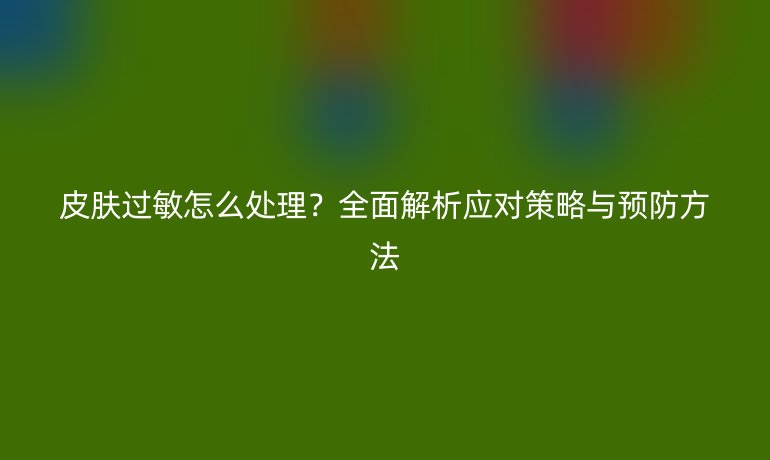 皮肤过敏怎么处理？全面解析应对策略与预防方法